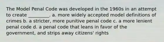 The Model Penal Code was developed in the 1960s in an attempt to create _________. a. more widely accepted model definitions of crimes b. a stricter, more punitive penal code c. a more lenient penal code d. a penal code that leans in favor of the government, and strips away citizens' rights