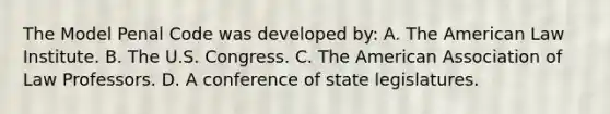 The Model Penal Code was developed by: A. The American Law Institute. B. The U.S. Congress. C. The American Association of Law Professors. D. A conference of state legislatures.