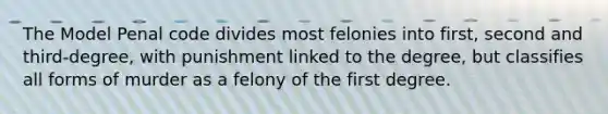 The Model Penal code divides most felonies into first, second and third-degree, with punishment linked to the degree, but classifies all forms of murder as a felony of the first degree.