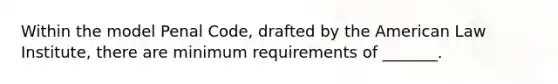 Within the model Penal Code, drafted by the American Law Institute, there are minimum requirements of _______.