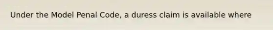 Under the Model Penal Code, a duress claim is available where