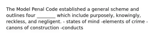 The Model Penal Code established a general scheme and outlines four ________ which include purposely, knowingly, reckless, and negligent. - states of mind -elements of crime - canons of construction -conducts