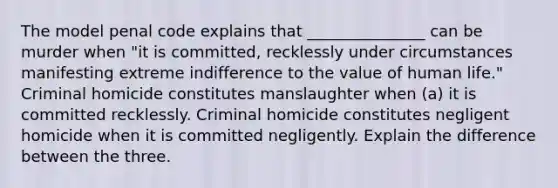 The model penal code explains that _______________ can be murder when "it is committed, recklessly under circumstances manifesting extreme indifference to the value of human life." Criminal homicide constitutes manslaughter when (a) it is committed recklessly. Criminal homicide constitutes negligent homicide when it is committed negligently. Explain the difference between the three.