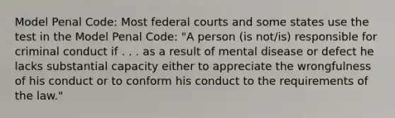 Model Penal Code: Most <a href='https://www.questionai.com/knowledge/kzzdxYQ4u6-federal-courts' class='anchor-knowledge'>federal courts</a> and some states use the test in the Model Penal Code: "A person (is not/is) responsible for criminal conduct if . . . as a result of mental disease or defect he lacks substantial capacity either to appreciate the wrongfulness of his conduct or to conform his conduct to the requirements of the law."