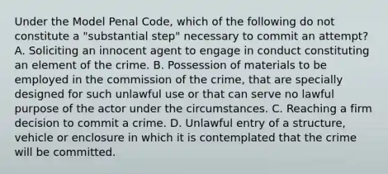 Under the Model Penal Code, which of the following do not constitute a "substantial step" necessary to commit an attempt? A. Soliciting an innocent agent to engage in conduct constituting an element of the crime. B. Possession of materials to be employed in the commission of the crime, that are specially designed for such unlawful use or that can serve no lawful purpose of the actor under the circumstances. C. Reaching a firm decision to commit a crime. D. Unlawful entry of a structure, vehicle or enclosure in which it is contemplated that the crime will be committed.