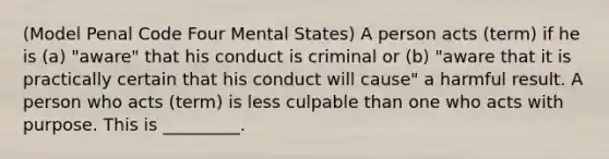 (Model Penal Code Four Mental States) A person acts (term) if he is (a) "aware" that his conduct is criminal or (b) "aware that it is practically certain that his conduct will cause" a harmful result. A person who acts (term) is less culpable than one who acts with purpose. This is _________.