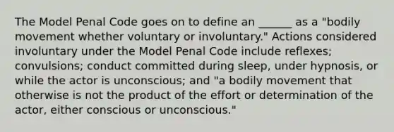 The Model Penal Code goes on to define an ______ as a "bodily movement whether voluntary or involuntary." Actions considered involuntary under the Model Penal Code include reflexes; convulsions; conduct committed during sleep, under hypnosis, or while the actor is unconscious; and "a bodily movement that otherwise is not the product of the effort or determination of the actor, either conscious or unconscious."