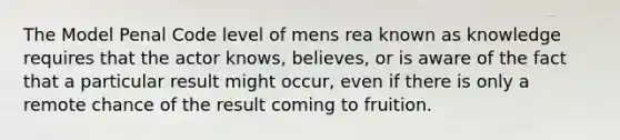 The Model Penal Code level of mens rea known as knowledge requires that the actor knows, believes, or is aware of the fact that a particular result might occur, even if there is only a remote chance of the result coming to fruition.