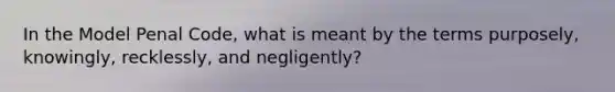 In the Model Penal Code, what is meant by the terms purposely, knowingly, recklessly, and negligently?