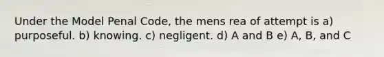 Under the Model Penal Code, the mens rea of attempt is a) purposeful. b) knowing. c) negligent. d) A and B e) A, B, and C