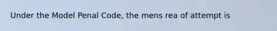 Under the Model Penal Code, the mens rea of attempt is