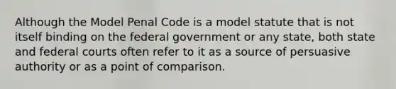 Although the Model Penal Code is a model statute that is not itself binding on the federal government or any state, both state and federal courts often refer to it as a source of persuasive authority or as a point of comparison.