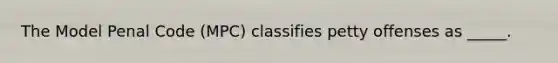 The Model Penal Code (MPC) classifies petty offenses as _____.