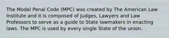 The Model Penal Code (MPC) was created by The American Law Institute and it is composed of Judges, Lawyers and Law Professors to serve as a guide to State lawmakers in enacting laws. The MPC is used by every single State of the union.