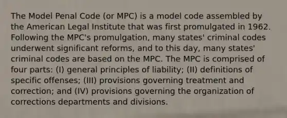 The Model Penal Code (or MPC) is a model code assembled by the American Legal Institute that was first promulgated in 1962. Following the MPC's promulgation, many states' criminal codes underwent significant reforms, and to this day, many states' criminal codes are based on the MPC. The MPC is comprised of four parts: (I) general principles of liability; (II) definitions of specific offenses; (III) provisions governing treatment and correction; and (IV) provisions governing the organization of corrections departments and divisions.