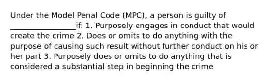 Under the Model Penal Code (MPC), a person is guilty of _________________if: 1. Purposely engages in conduct that would create the crime 2. Does or omits to do anything with the purpose of causing such result without further conduct on his or her part 3. Purposely does or omits to do anything that is considered a substantial step in beginning the crime