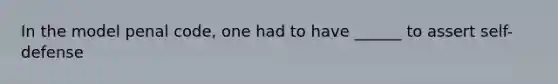 In the model penal code, one had to have ______ to assert self-defense