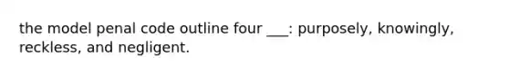 the model penal code outline four ___: purposely, knowingly, reckless, and negligent.