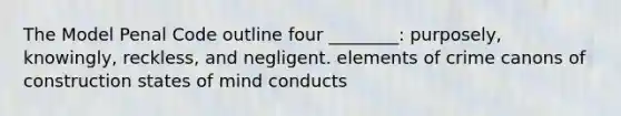 The Model Penal Code outline four ________: purposely, knowingly, reckless, and negligent. elements of crime canons of construction states of mind conducts