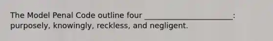 The Model Penal Code outline four _______________________: purposely, knowingly, reckless, and negligent.