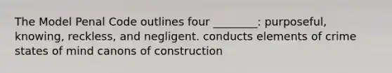 The Model Penal Code outlines four ________: purposeful, knowing, reckless, and negligent. conducts elements of crime states of mind canons of construction