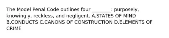 The Model Penal Code outlines four ________: purposely, knowingly, reckless, and negligent. A.STATES OF MIND B.CONDUCTS C.CANONS OF CONSTRUCTION D.ELEMENTS OF CRIME