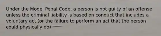 Under the Model Penal Code, a person is not guilty of an offense unless the criminal liability is based on conduct that includes a voluntary act (or the failure to perform an act that the person could physically do)