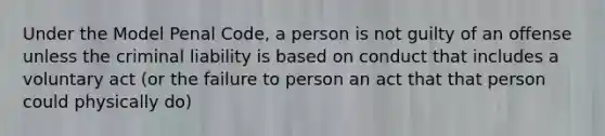 Under the Model Penal Code, a person is not guilty of an offense unless the criminal liability is based on conduct that includes a voluntary act (or the failure to person an act that that person could physically do)