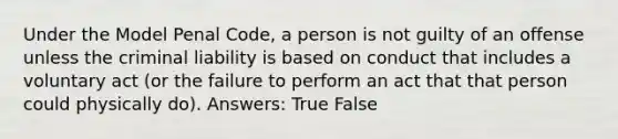 Under the Model Penal Code, a person is not guilty of an offense unless the criminal liability is based on conduct that includes a voluntary act (or the failure to perform an act that that person could physically do). Answers: True False