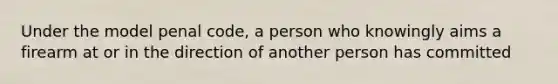 Under the model penal code, a person who knowingly aims a firearm at or in the direction of another person has committed