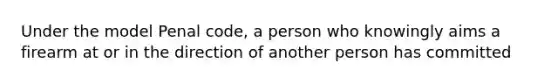 Under the model Penal code, a person who knowingly aims a firearm at or in the direction of another person has committed