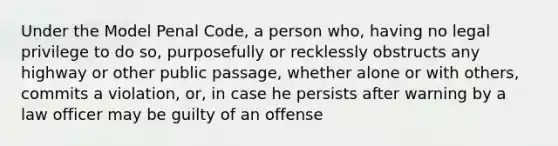 Under the Model Penal Code, a person who, having no legal privilege to do so, purposefully or recklessly obstructs any highway or other public passage, whether alone or with others, commits a violation, or, in case he persists after warning by a law officer may be guilty of an offense