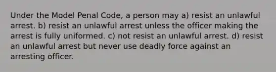 Under the Model Penal Code, a person may a) resist an unlawful arrest. b) resist an unlawful arrest unless the officer making the arrest is fully uniformed. c) not resist an unlawful arrest. d) resist an unlawful arrest but never use deadly force against an arresting officer.