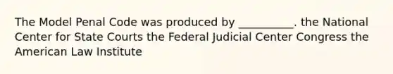 The Model Penal Code was produced by __________. the National Center for State Courts the Federal Judicial Center Congress the American Law Institute