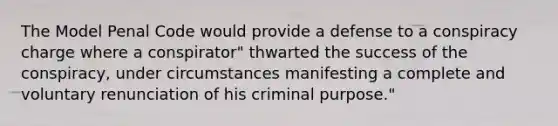 The Model Penal Code would provide a defense to a conspiracy charge where a conspirator" thwarted the success of the conspiracy, under circumstances manifesting a complete and voluntary renunciation of his criminal purpose."