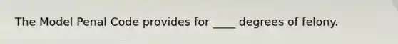 The Model Penal Code provides for ____ degrees of felony.