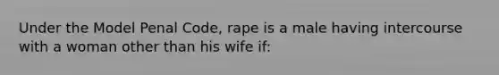 Under the Model Penal Code, rape is a male having intercourse with a woman other than his wife if: