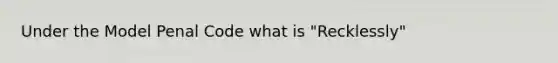 Under the Model Penal Code what is "Recklessly"