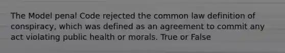 The Model penal Code rejected the common law definition of conspiracy, which was defined as an agreement to commit any act violating public health or morals. True or False