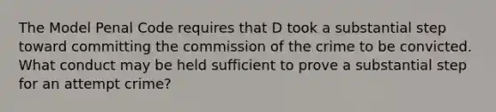 The Model Penal Code requires that D took a substantial step toward committing the commission of the crime to be convicted. What conduct may be held sufficient to prove a substantial step for an attempt crime?