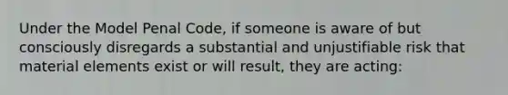 Under the Model Penal Code, if someone is aware of but consciously disregards a substantial and unjustifiable risk that material elements exist or will result, they are acting: