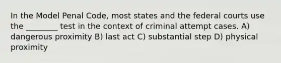 In the Model Penal Code, most states and the <a href='https://www.questionai.com/knowledge/kzzdxYQ4u6-federal-courts' class='anchor-knowledge'>federal courts</a> use the ________ test in the context of criminal attempt cases. A) dangerous proximity B) last act C) substantial step D) physical proximity