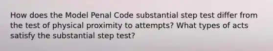 How does the Model Penal Code substantial step test differ from the test of physical proximity to attempts? What types of acts satisfy the substantial step test?