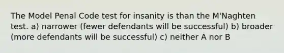 The Model Penal Code test for insanity is than the M'Naghten test. a) narrower (fewer defendants will be successful) b) broader (more defendants will be successful) c) neither A nor B