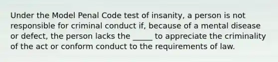 Under the Model Penal Code test of insanity, a person is not responsible for criminal conduct if, because of a mental disease or defect, the person lacks the _____ to appreciate the criminality of the act or conform conduct to the requirements of law.