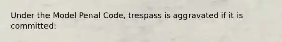 Under the Model Penal Code, trespass is aggravated if it is committed: