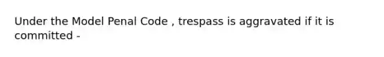 Under the Model Penal Code , trespass is aggravated if it is committed -