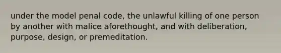 under the model penal code, the unlawful killing of one person by another with malice aforethought, and with deliberation, purpose, design, or premeditation.