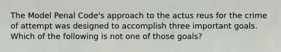 The Model Penal Code's approach to the actus reus for the crime of attempt was designed to accomplish three important goals. Which of the following is not one of those goals?