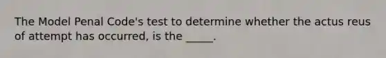 The Model Penal Code's test to determine whether the actus reus of attempt has occurred, is the _____.